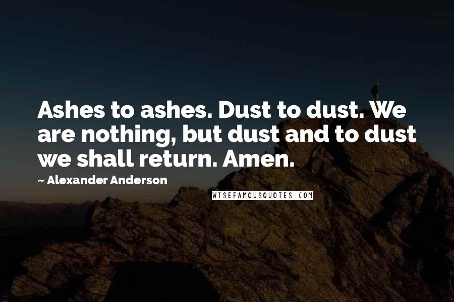 Alexander Anderson Quotes: Ashes to ashes. Dust to dust. We are nothing, but dust and to dust we shall return. Amen.