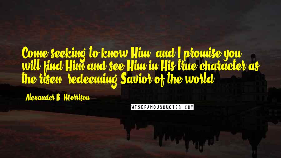 Alexander B. Morrison Quotes: Come seeking to know Him, and I promise you will find Him and see Him in His true character as the risen, redeeming Savior of the world.