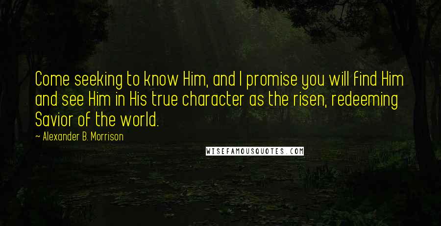 Alexander B. Morrison Quotes: Come seeking to know Him, and I promise you will find Him and see Him in His true character as the risen, redeeming Savior of the world.