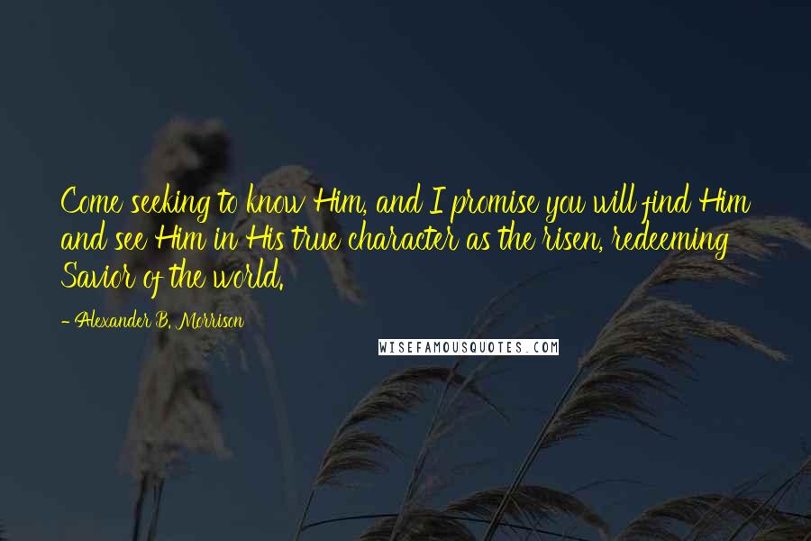 Alexander B. Morrison Quotes: Come seeking to know Him, and I promise you will find Him and see Him in His true character as the risen, redeeming Savior of the world.