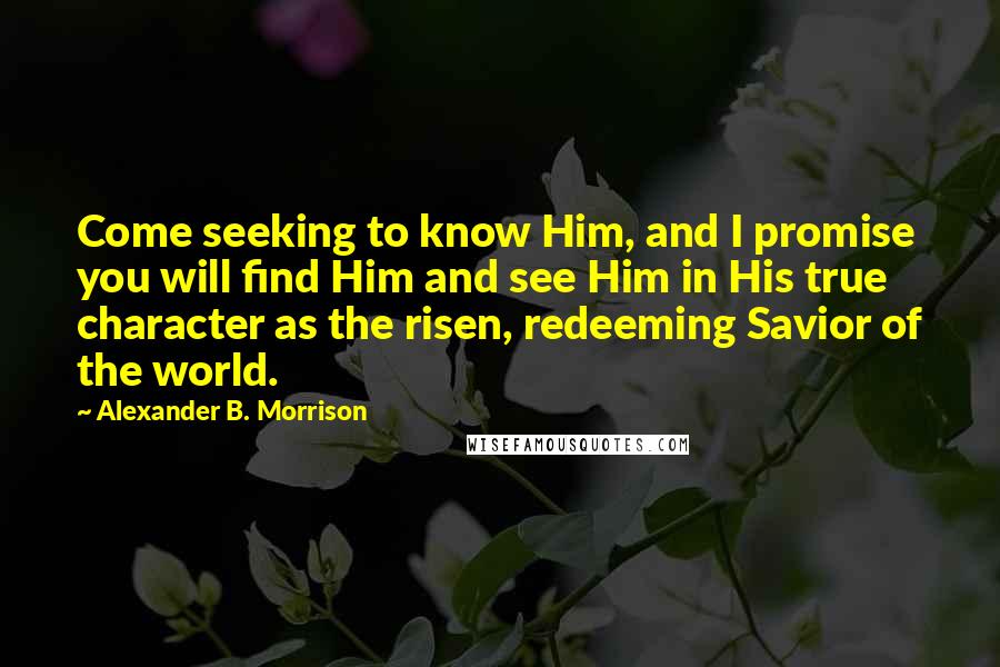 Alexander B. Morrison Quotes: Come seeking to know Him, and I promise you will find Him and see Him in His true character as the risen, redeeming Savior of the world.