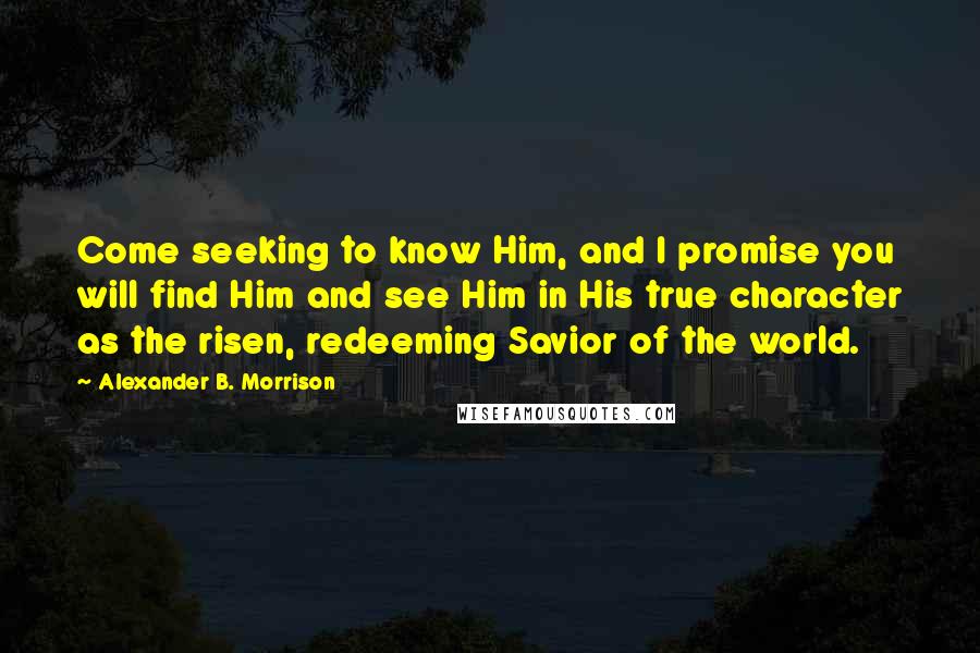 Alexander B. Morrison Quotes: Come seeking to know Him, and I promise you will find Him and see Him in His true character as the risen, redeeming Savior of the world.