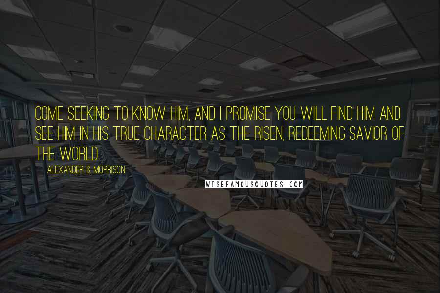 Alexander B. Morrison Quotes: Come seeking to know Him, and I promise you will find Him and see Him in His true character as the risen, redeeming Savior of the world.