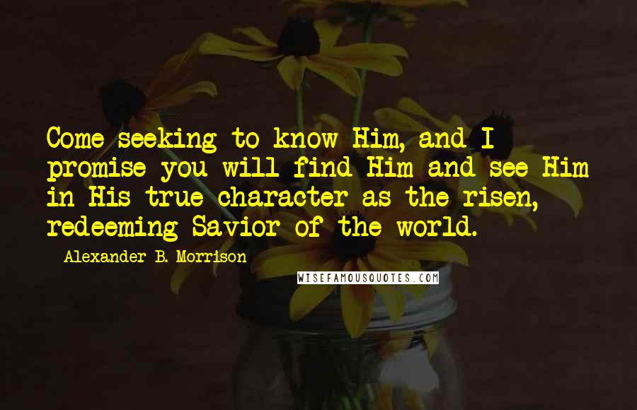 Alexander B. Morrison Quotes: Come seeking to know Him, and I promise you will find Him and see Him in His true character as the risen, redeeming Savior of the world.