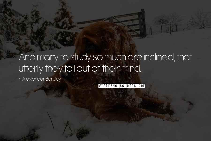 Alexander Barclay Quotes: And many to study so much are inclined, that utterly they fall out of their mind.