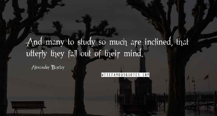 Alexander Barclay Quotes: And many to study so much are inclined, that utterly they fall out of their mind.