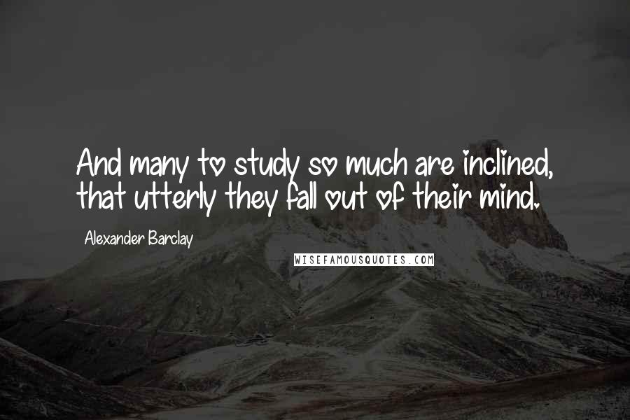 Alexander Barclay Quotes: And many to study so much are inclined, that utterly they fall out of their mind.