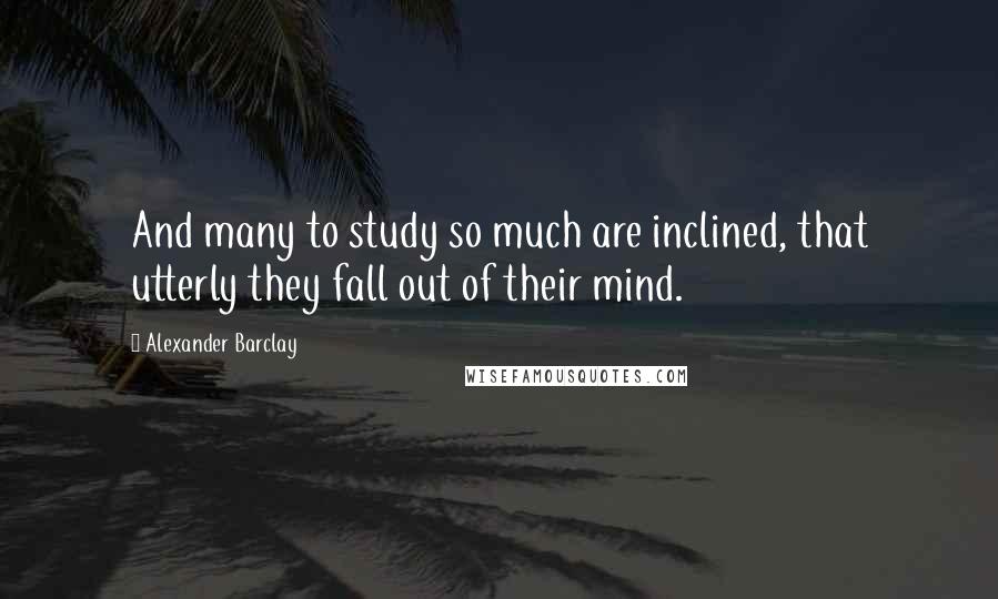 Alexander Barclay Quotes: And many to study so much are inclined, that utterly they fall out of their mind.