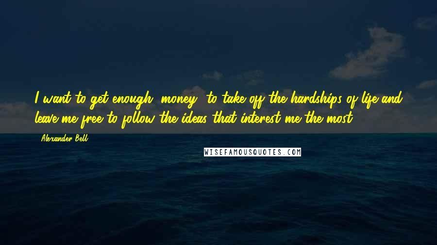 Alexander Bell Quotes: I want to get enough [money] to take off the hardships of life and leave me free to follow the ideas that interest me the most.