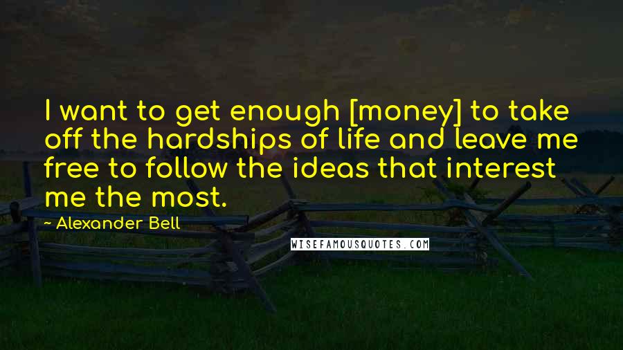 Alexander Bell Quotes: I want to get enough [money] to take off the hardships of life and leave me free to follow the ideas that interest me the most.
