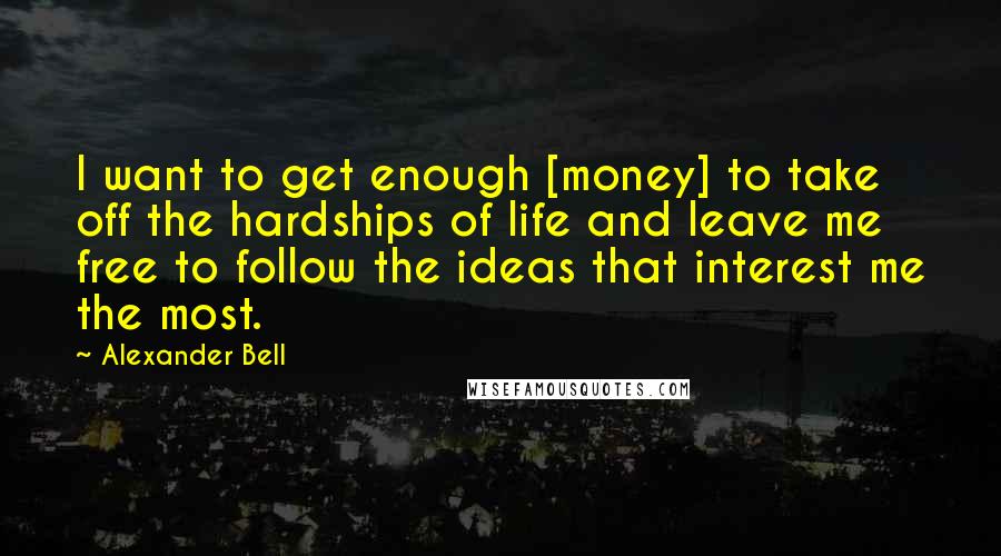 Alexander Bell Quotes: I want to get enough [money] to take off the hardships of life and leave me free to follow the ideas that interest me the most.