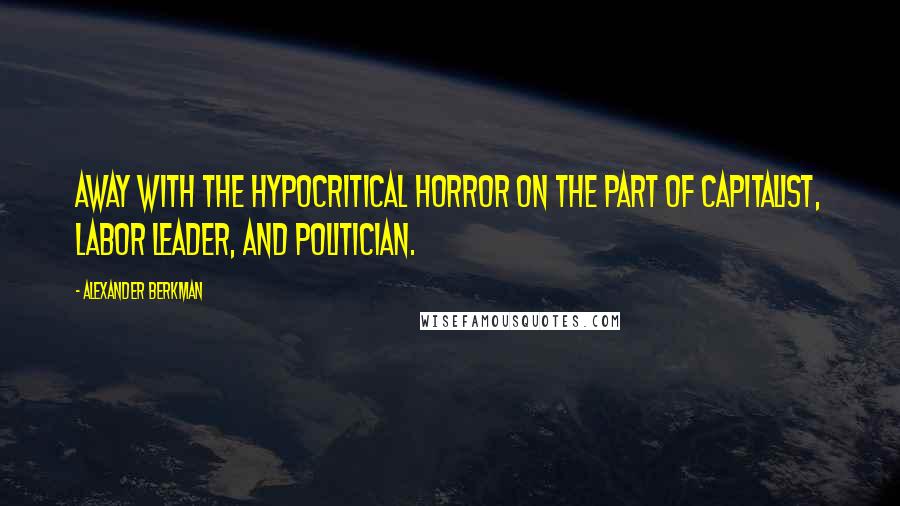 Alexander Berkman Quotes: Away with the hypocritical horror on the part of capitalist, labor leader, and politician.