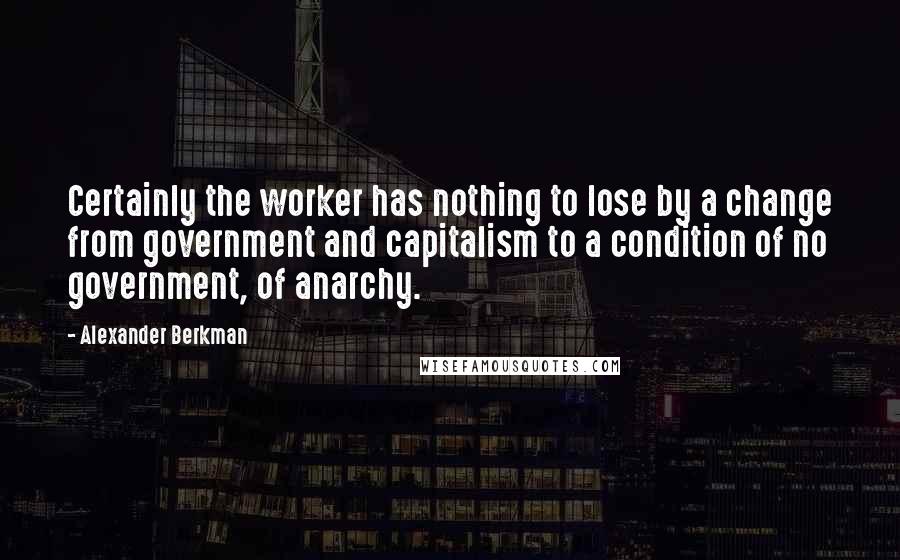 Alexander Berkman Quotes: Certainly the worker has nothing to lose by a change from government and capitalism to a condition of no government, of anarchy.