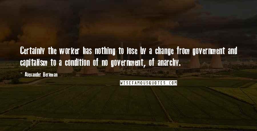 Alexander Berkman Quotes: Certainly the worker has nothing to lose by a change from government and capitalism to a condition of no government, of anarchy.