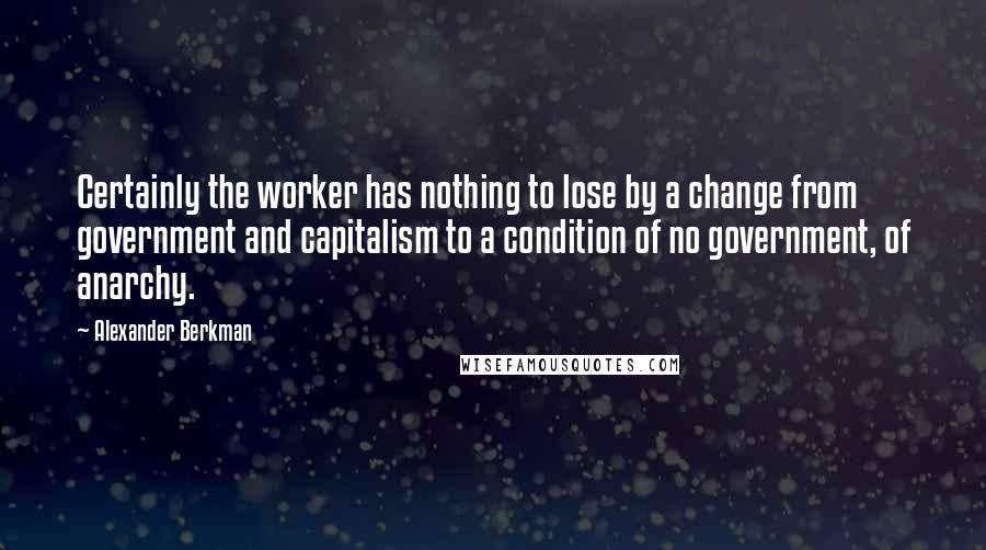 Alexander Berkman Quotes: Certainly the worker has nothing to lose by a change from government and capitalism to a condition of no government, of anarchy.