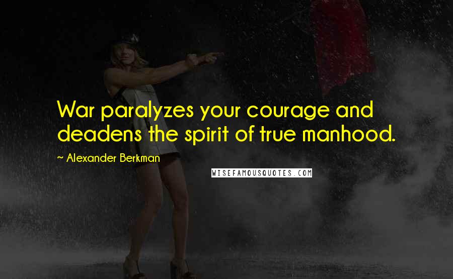 Alexander Berkman Quotes: War paralyzes your courage and deadens the spirit of true manhood.