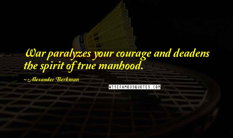 Alexander Berkman Quotes: War paralyzes your courage and deadens the spirit of true manhood.