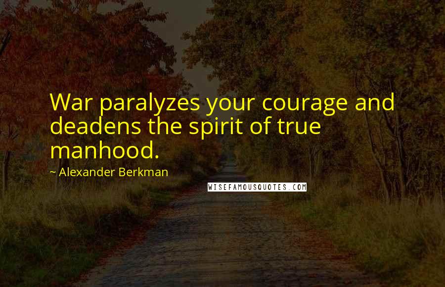 Alexander Berkman Quotes: War paralyzes your courage and deadens the spirit of true manhood.