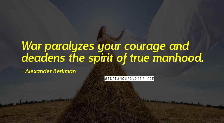 Alexander Berkman Quotes: War paralyzes your courage and deadens the spirit of true manhood.
