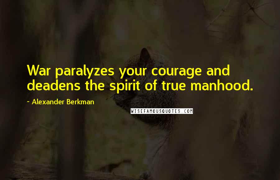 Alexander Berkman Quotes: War paralyzes your courage and deadens the spirit of true manhood.
