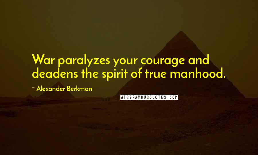Alexander Berkman Quotes: War paralyzes your courage and deadens the spirit of true manhood.