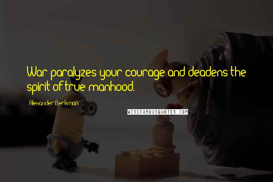 Alexander Berkman Quotes: War paralyzes your courage and deadens the spirit of true manhood.