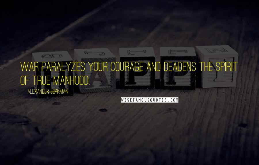 Alexander Berkman Quotes: War paralyzes your courage and deadens the spirit of true manhood.