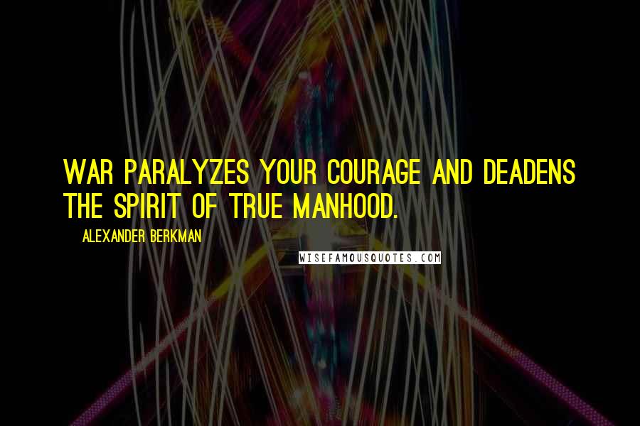 Alexander Berkman Quotes: War paralyzes your courage and deadens the spirit of true manhood.