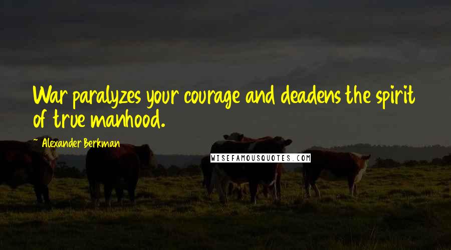 Alexander Berkman Quotes: War paralyzes your courage and deadens the spirit of true manhood.