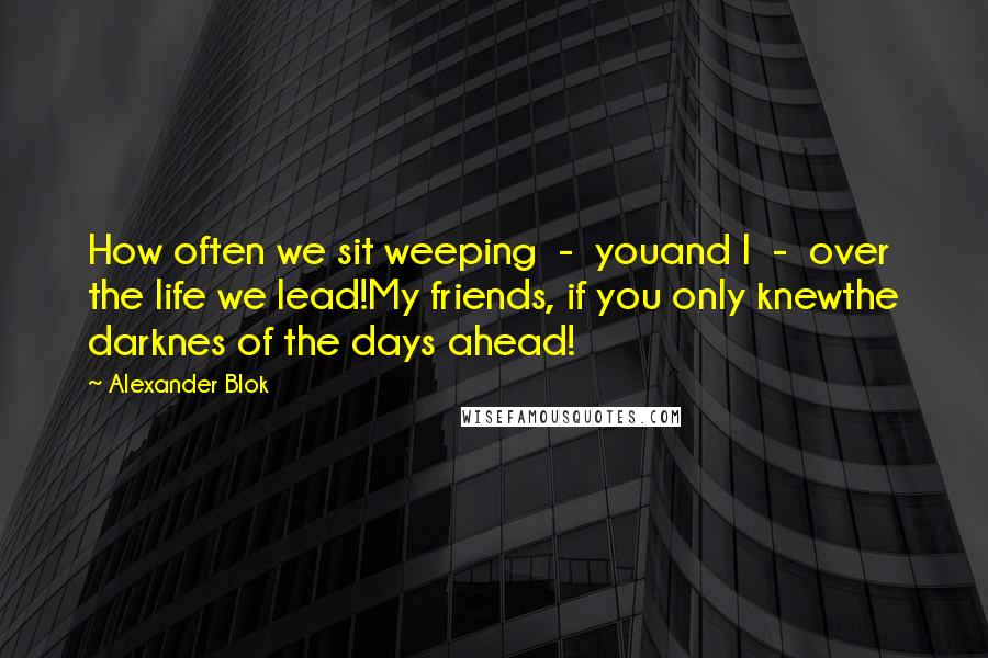 Alexander Blok Quotes: How often we sit weeping  -  youand I  -  over the life we lead!My friends, if you only knewthe darknes of the days ahead!