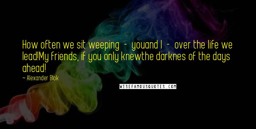 Alexander Blok Quotes: How often we sit weeping  -  youand I  -  over the life we lead!My friends, if you only knewthe darknes of the days ahead!