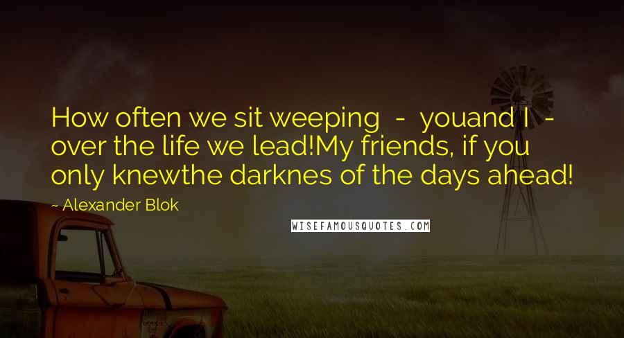 Alexander Blok Quotes: How often we sit weeping  -  youand I  -  over the life we lead!My friends, if you only knewthe darknes of the days ahead!