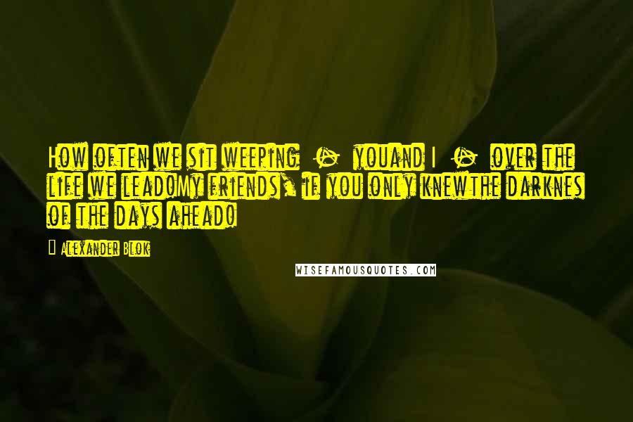 Alexander Blok Quotes: How often we sit weeping  -  youand I  -  over the life we lead!My friends, if you only knewthe darknes of the days ahead!