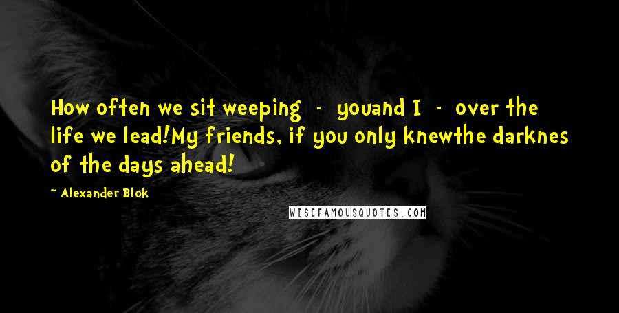 Alexander Blok Quotes: How often we sit weeping  -  youand I  -  over the life we lead!My friends, if you only knewthe darknes of the days ahead!