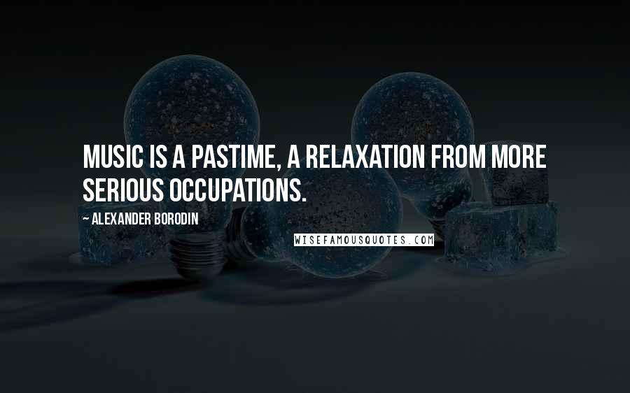 Alexander Borodin Quotes: Music is a pastime, a relaxation from more serious occupations.