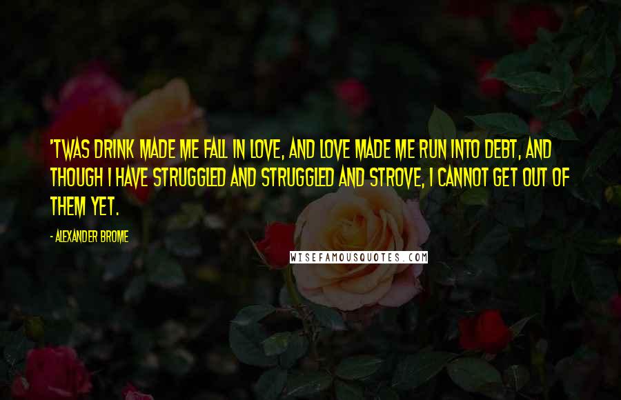 Alexander Brome Quotes: 'Twas drink made me fall in love, And love made me run into debt, And though I have struggled and struggled and strove, I cannot get out of them yet.