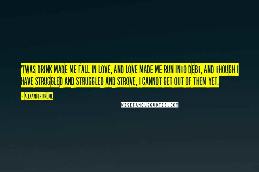 Alexander Brome Quotes: 'Twas drink made me fall in love, And love made me run into debt, And though I have struggled and struggled and strove, I cannot get out of them yet.