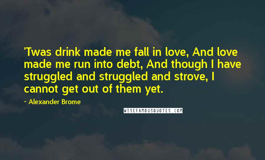 Alexander Brome Quotes: 'Twas drink made me fall in love, And love made me run into debt, And though I have struggled and struggled and strove, I cannot get out of them yet.