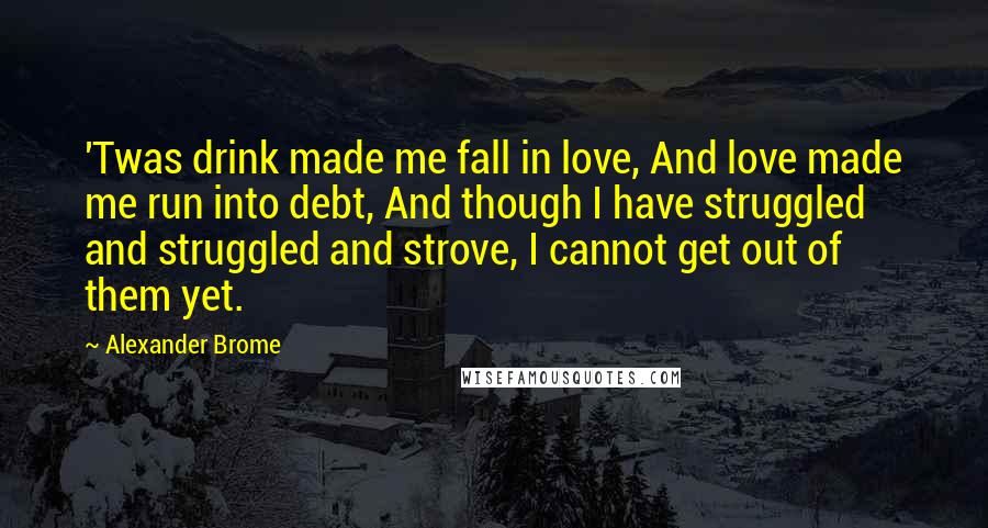 Alexander Brome Quotes: 'Twas drink made me fall in love, And love made me run into debt, And though I have struggled and struggled and strove, I cannot get out of them yet.