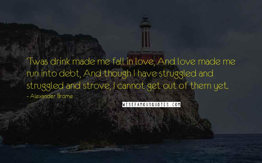 Alexander Brome Quotes: 'Twas drink made me fall in love, And love made me run into debt, And though I have struggled and struggled and strove, I cannot get out of them yet.