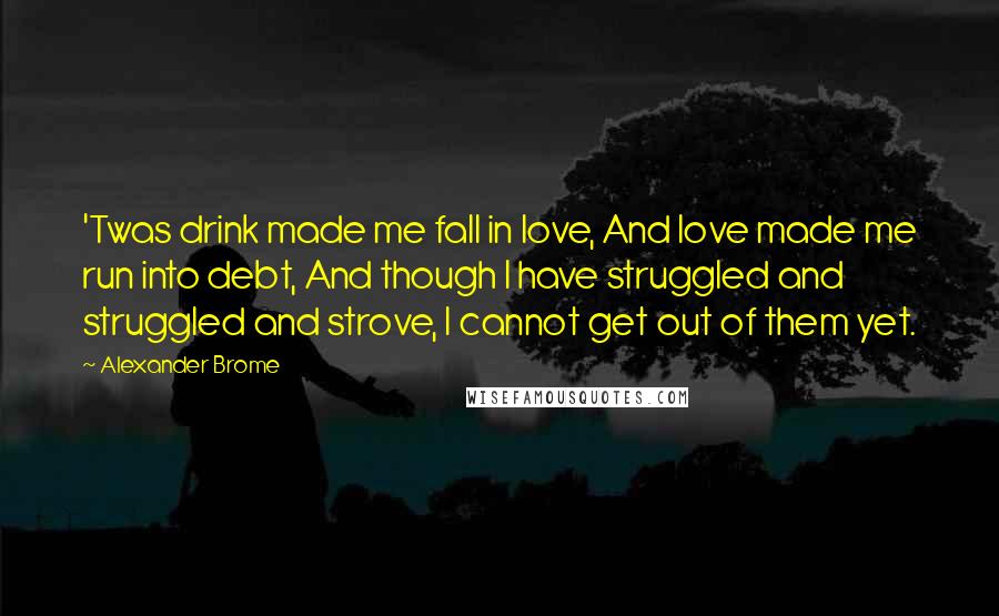 Alexander Brome Quotes: 'Twas drink made me fall in love, And love made me run into debt, And though I have struggled and struggled and strove, I cannot get out of them yet.