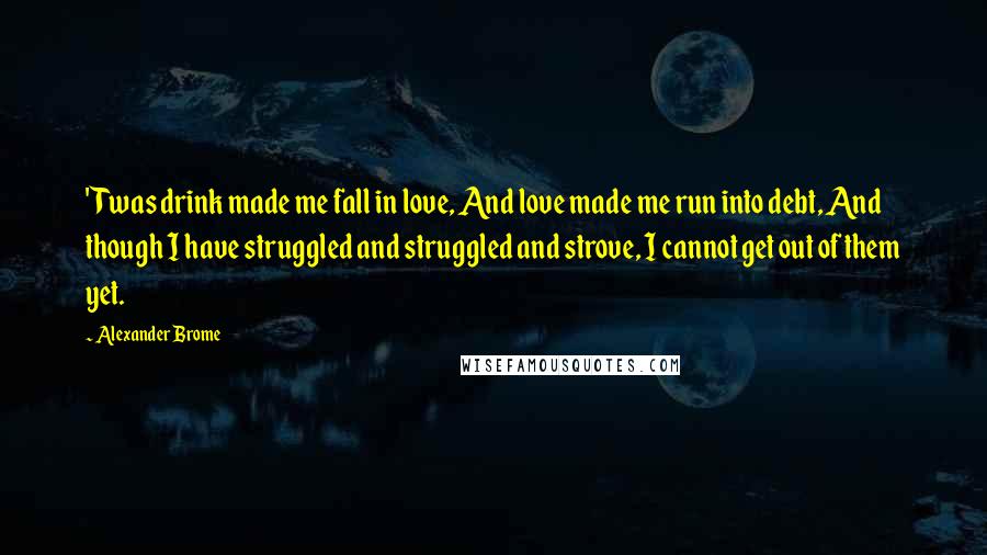 Alexander Brome Quotes: 'Twas drink made me fall in love, And love made me run into debt, And though I have struggled and struggled and strove, I cannot get out of them yet.