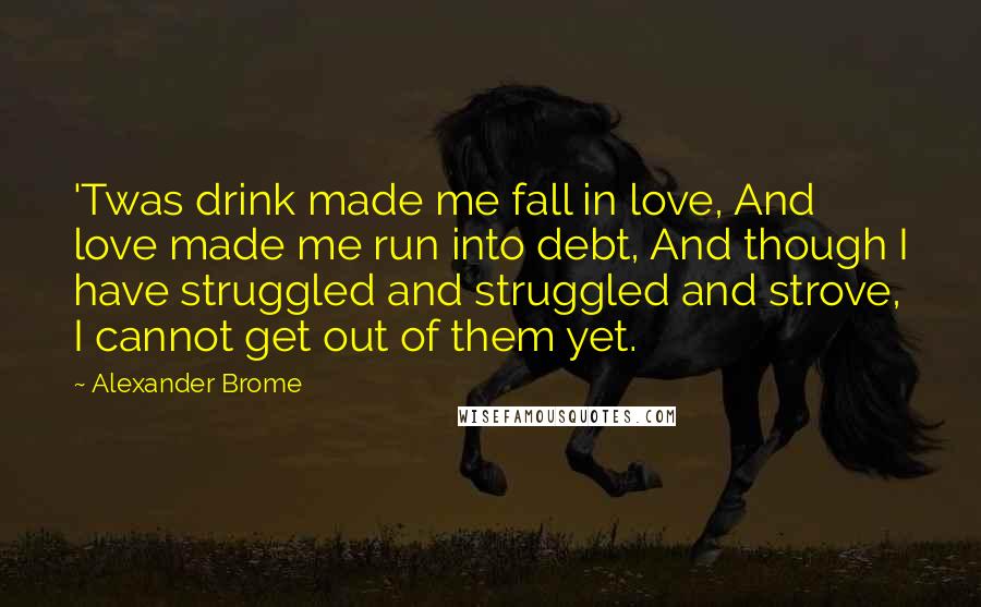 Alexander Brome Quotes: 'Twas drink made me fall in love, And love made me run into debt, And though I have struggled and struggled and strove, I cannot get out of them yet.