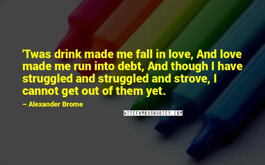 Alexander Brome Quotes: 'Twas drink made me fall in love, And love made me run into debt, And though I have struggled and struggled and strove, I cannot get out of them yet.