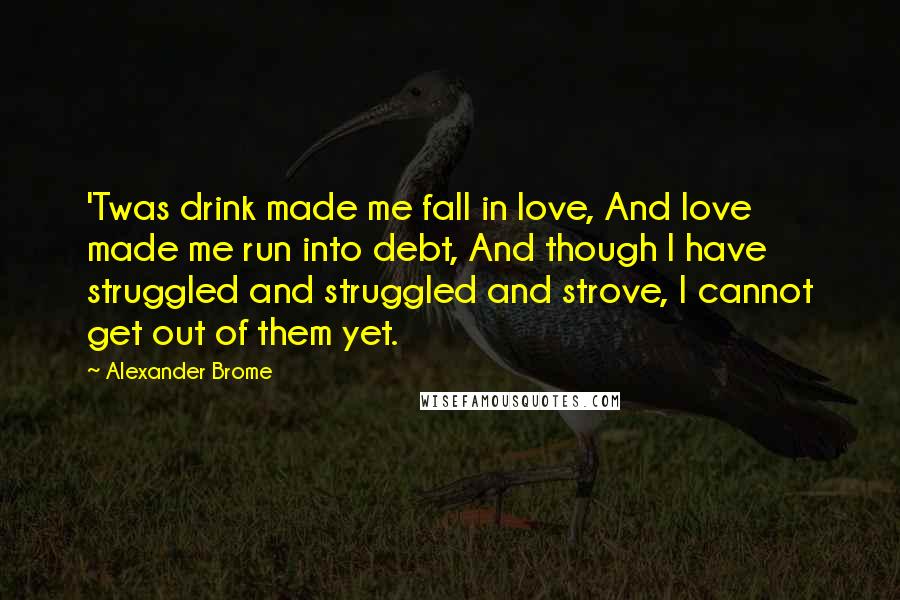 Alexander Brome Quotes: 'Twas drink made me fall in love, And love made me run into debt, And though I have struggled and struggled and strove, I cannot get out of them yet.