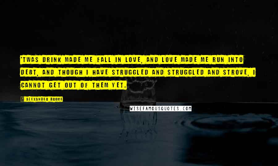 Alexander Brome Quotes: 'Twas drink made me fall in love, And love made me run into debt, And though I have struggled and struggled and strove, I cannot get out of them yet.