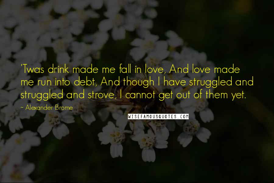 Alexander Brome Quotes: 'Twas drink made me fall in love, And love made me run into debt, And though I have struggled and struggled and strove, I cannot get out of them yet.