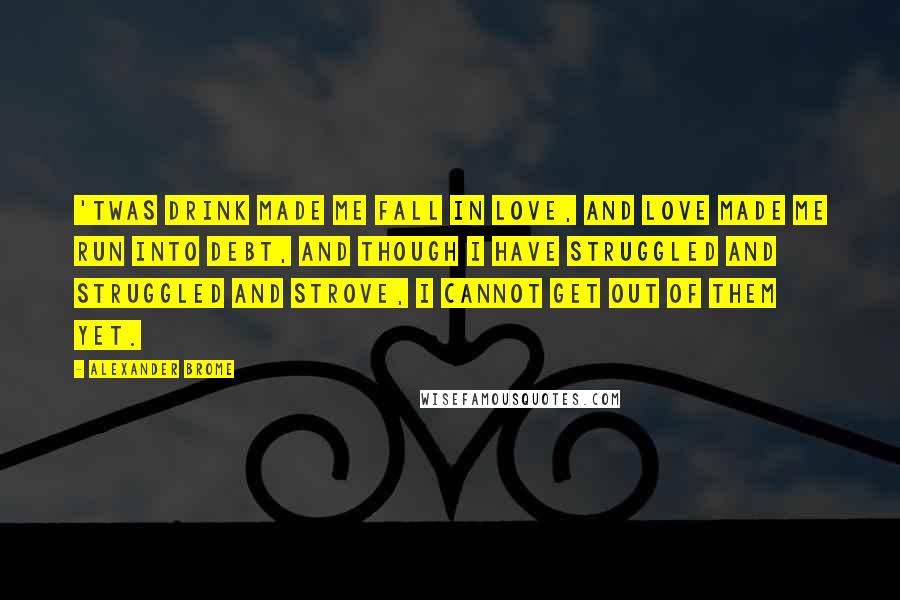 Alexander Brome Quotes: 'Twas drink made me fall in love, And love made me run into debt, And though I have struggled and struggled and strove, I cannot get out of them yet.