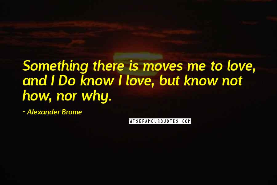 Alexander Brome Quotes: Something there is moves me to love, and I Do know I love, but know not how, nor why.