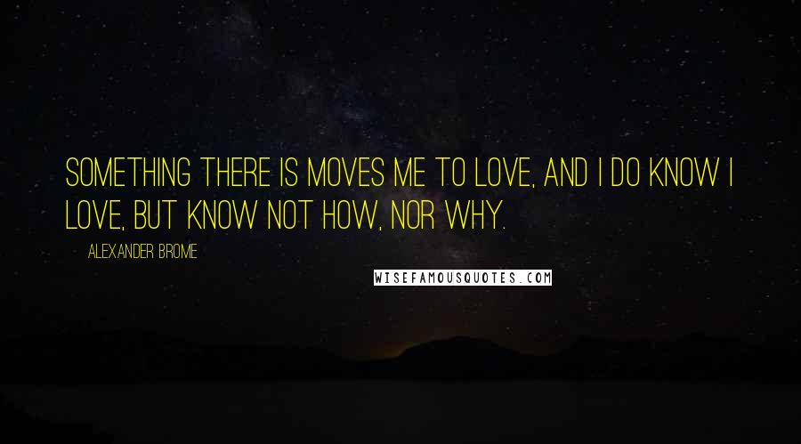 Alexander Brome Quotes: Something there is moves me to love, and I Do know I love, but know not how, nor why.